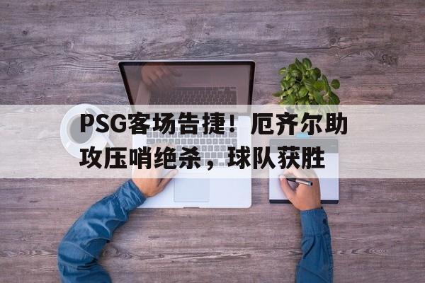 PSG客场告捷！厄齐尔助攻压哨绝杀，球队获胜的简单介绍